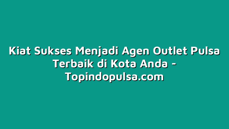 Kiat Sukses Menjadi Agen Outlet Pulsa Terbaik di Kota Anda