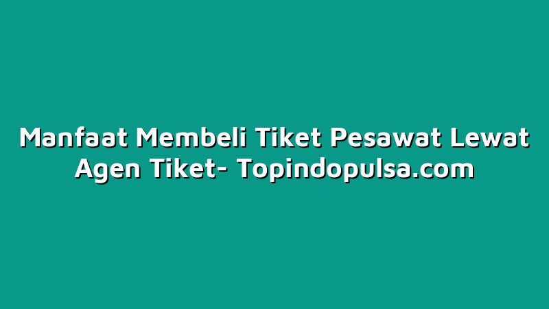 Manfaat Membeli Tiket Pesawat Lewat Agen Tiket