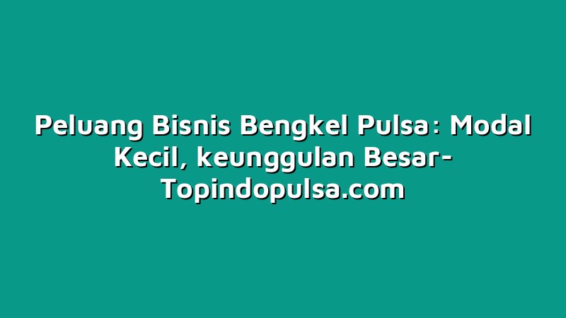 Peluang Bisnis Bengkel Pulsa: Modal Kecil, keunggulan Besar