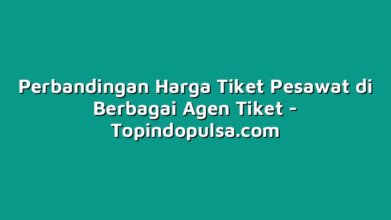 Perbandingan Harga Tiket Pesawat di Berbagai Agen Tiket