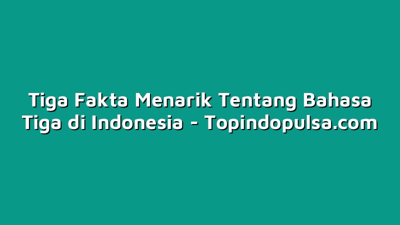 Tiga Fakta Menarik Tentang Bahasa Tiga di Indonesia