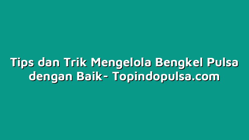 Tips dan Trik Mengelola Bengkel Pulsa dengan Baik