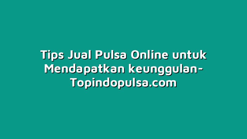 Tips Jual Pulsa Online untuk Mendapatkan keunggulan