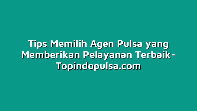 Tips Memilih Agen Pulsa yang Memberikan Pelayanan Terbaik