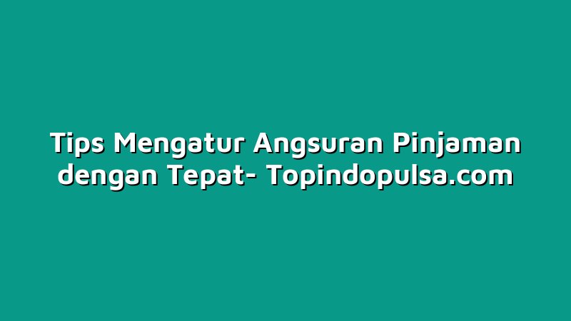 Tips Mengatur Angsuran Pinjaman dengan Tepat