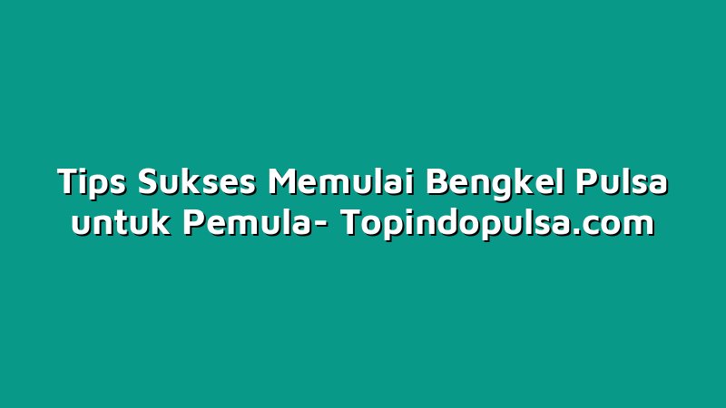 Tips Sukses Memulai Bengkel Pulsa untuk Pemula