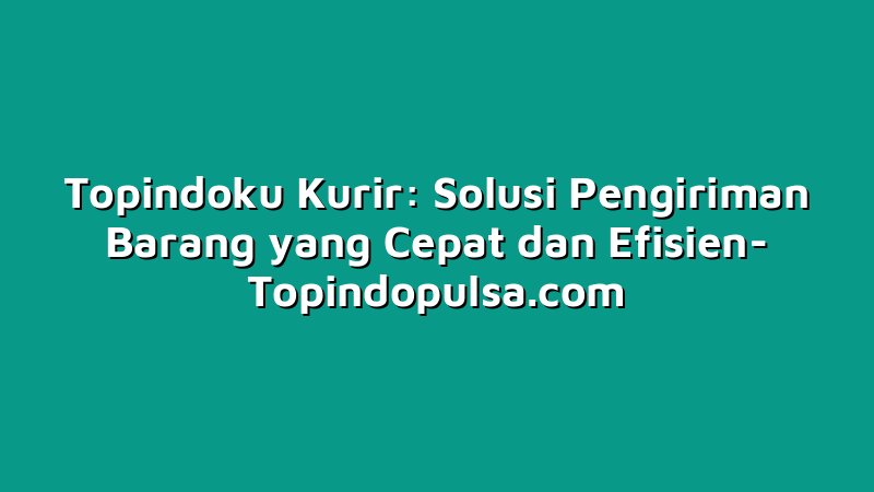 Topindoku Kurir: Solusi Pengiriman Barang yang Cepat dan Efisien