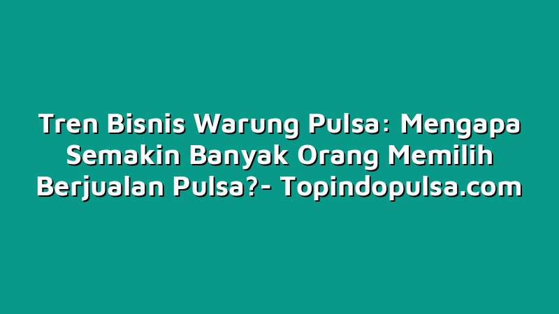 Tren Bisnis Warung Pulsa: Mengapa Semakin Banyak Orang Memilih Berjualan Pulsa?
