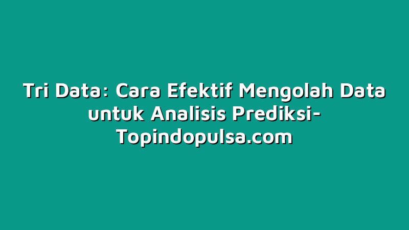Tri Data: Cara Efektif Mengolah Data untuk Analisis Prediksi