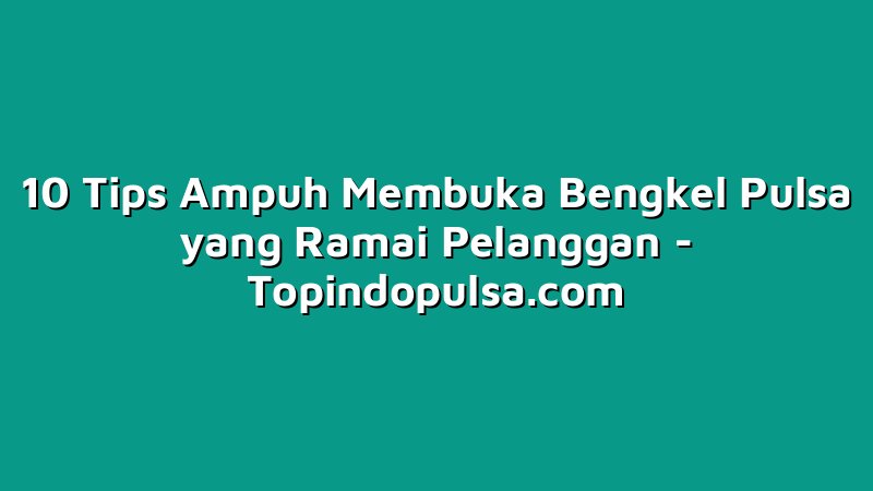 10 Tips Ampuh Membuka Bengkel Pulsa yang Ramai Pelanggan