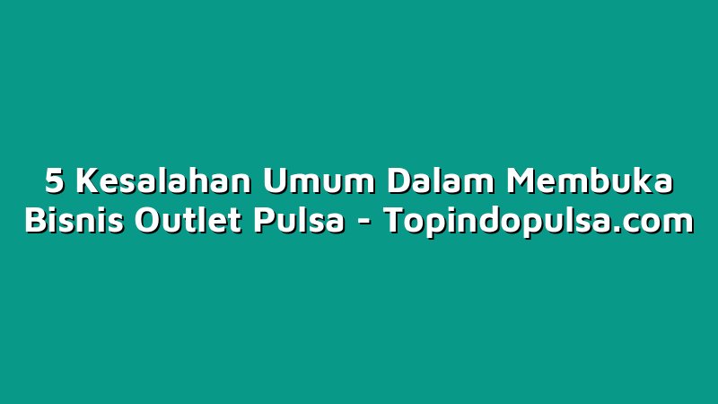 5 Kesalahan Umum Dalam Membuka Bisnis Outlet Pulsa