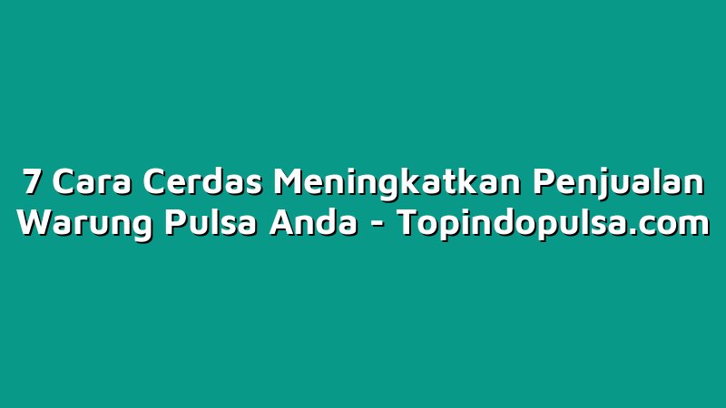 7 Cara Cerdas Meningkatkan Penjualan Warung Pulsa Anda