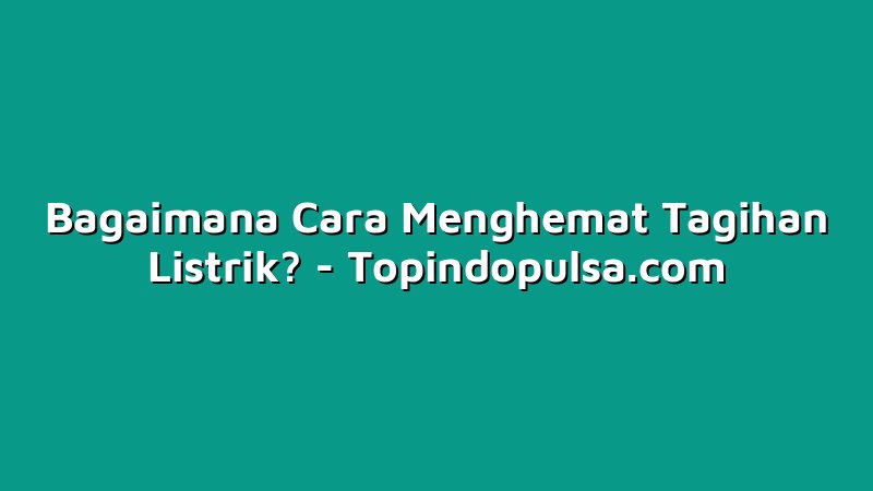 Bagaimana Cara Menghemat Tagihan Listrik?