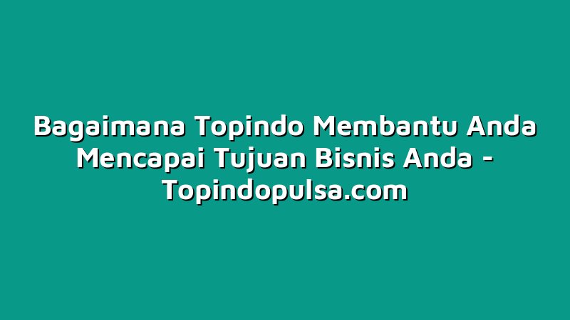 Bagaimana Topindo Membantu Anda Mencapai Tujuan Bisnis Anda
