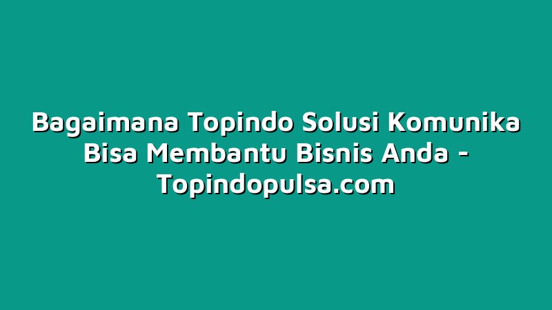 Bagaimana Topindo Solusi Komunika Bisa Membantu Bisnis Anda