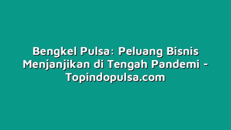 Bengkel Pulsa: Peluang Bisnis Menjanjikan di Tengah Pandemi