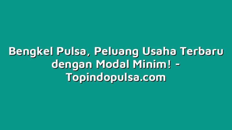 Bengkel Pulsa, Peluang Usaha Terbaru dengan Modal Minim!