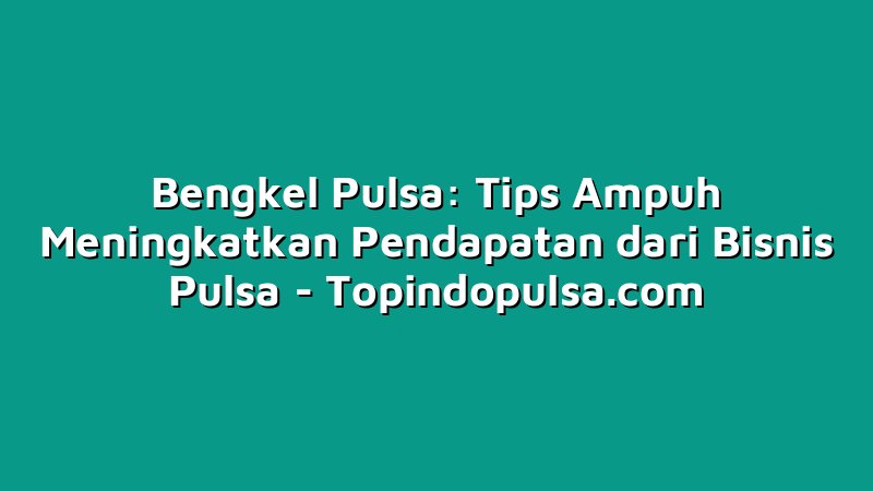 Bengkel Pulsa: Tips Ampuh Meningkatkan Pendapatan dari Bisnis Pulsa