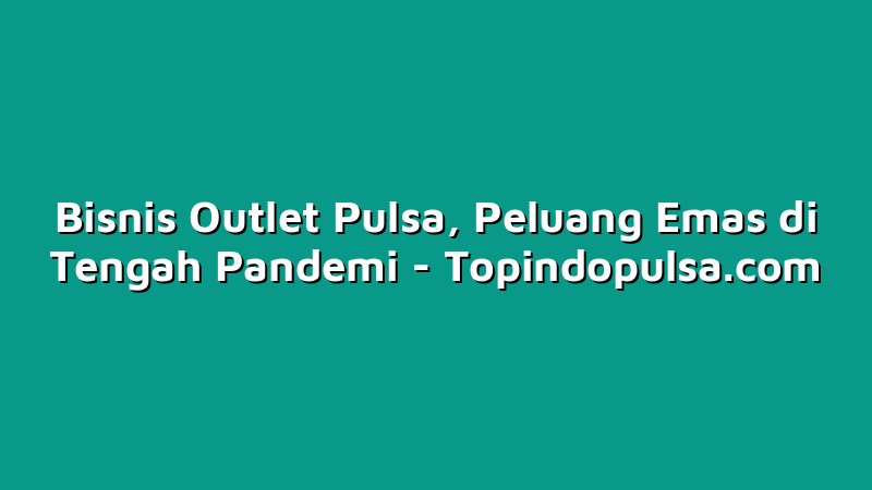Bisnis Outlet Pulsa, Peluang Emas di Tengah Pandemi