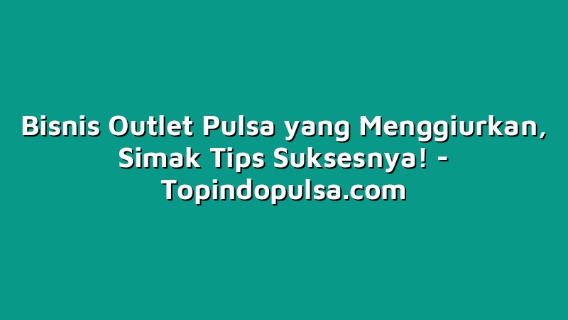 Bisnis Outlet Pulsa yang Menggiurkan, Simak Tips Suksesnya!