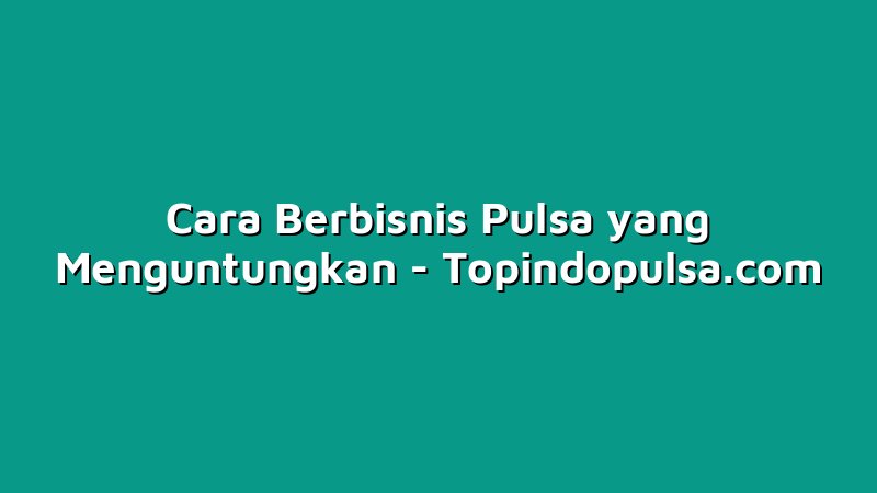 Cara Berbisnis Pulsa yang Menguntungkan