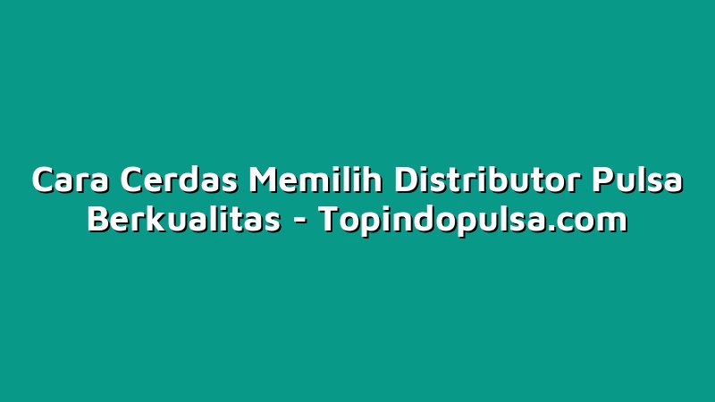 Cara Cerdas Memilih Distributor Pulsa Berkualitas