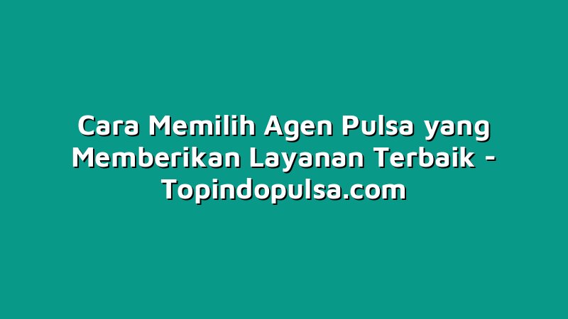 Cara Memilih Agen Pulsa yang Memberikan Layanan Terbaik