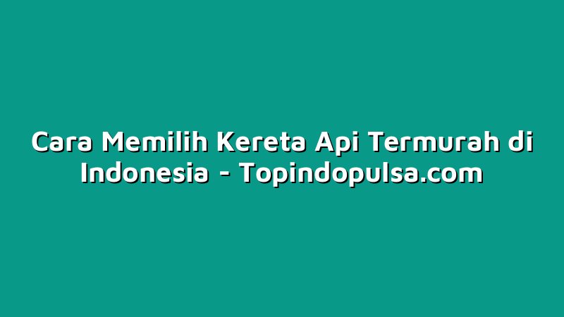 Cara Memilih Kereta Api Termurah di Indonesia