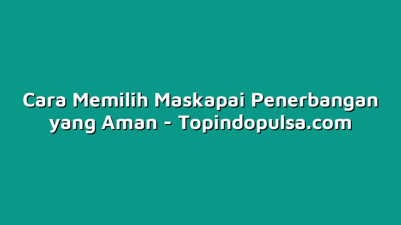 Cara Memilih Maskapai Penerbangan yang Aman