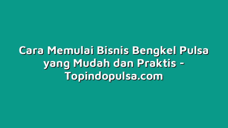 Cara Memulai Bisnis Bengkel Pulsa yang Mudah dan Praktis