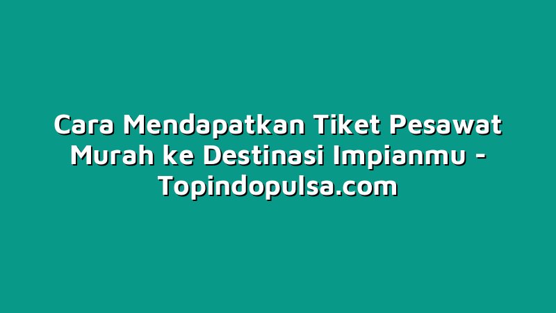 Cara Mendapatkan Tiket Pesawat Murah ke Destinasi Impianmu