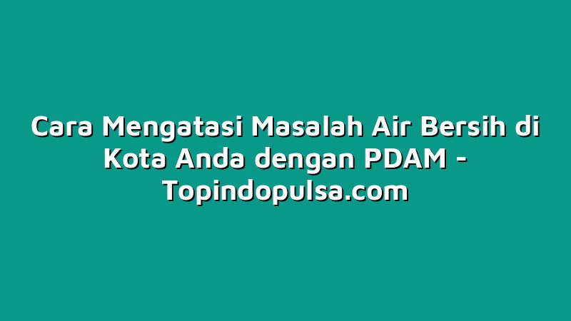 Cara Mengatasi Masalah Air Bersih di Kota Anda dengan PDAM