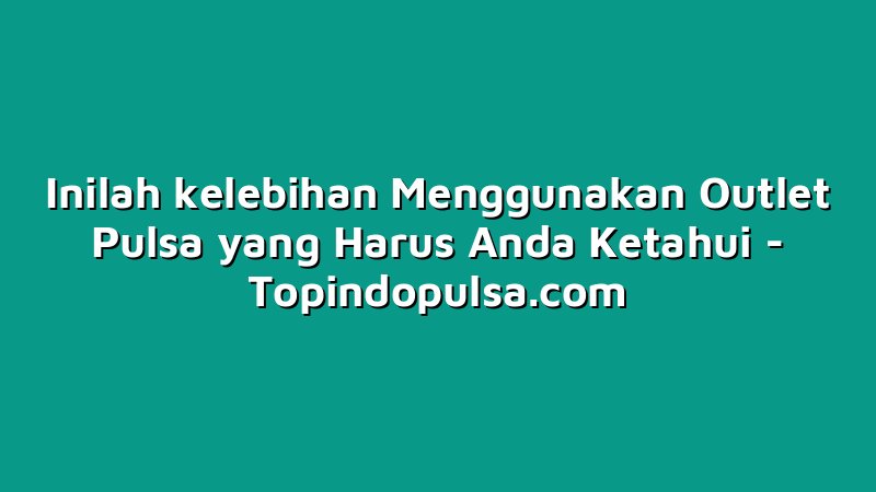 Inilah kelebihan Menggunakan Outlet Pulsa yang Harus Anda Ketahui