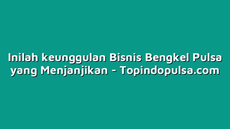 Inilah keunggulan Bisnis Bengkel Pulsa yang Menjanjikan
