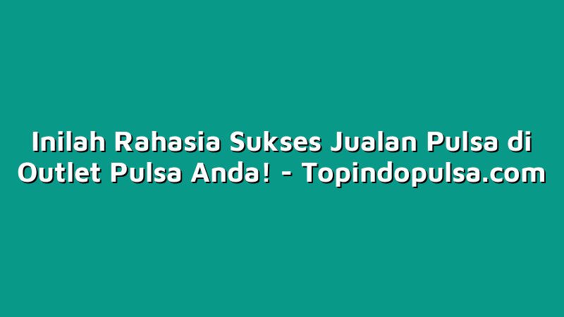 Inilah Rahasia Sukses Jualan Pulsa di Outlet Pulsa Anda!