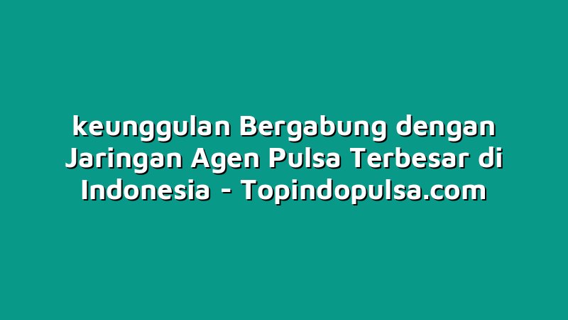 keunggulan Bergabung dengan Jaringan Agen Pulsa Terbesar di Indonesia