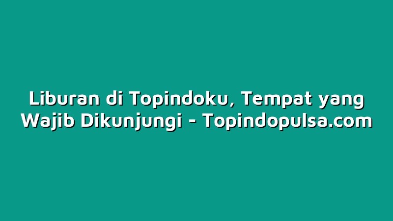 Liburan di Topindoku, Tempat yang Wajib Dikunjungi
