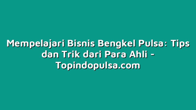 Mempelajari Bisnis Bengkel Pulsa: Tips dan Trik dari Para Ahli