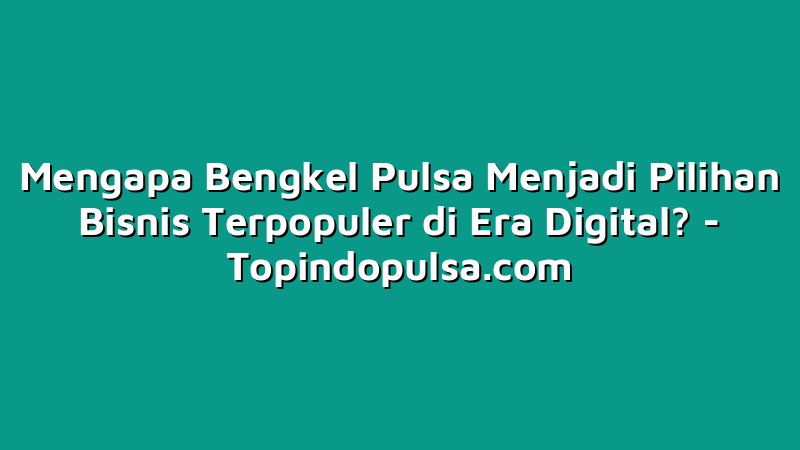 Mengapa Bengkel Pulsa Menjadi Pilihan Bisnis Terpopuler di Era Digital?