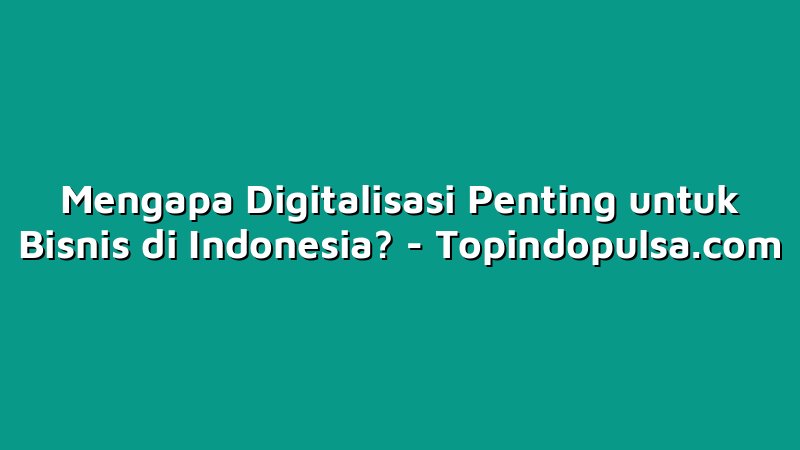 Mengapa Digitalisasi Penting untuk Bisnis di Indonesia?