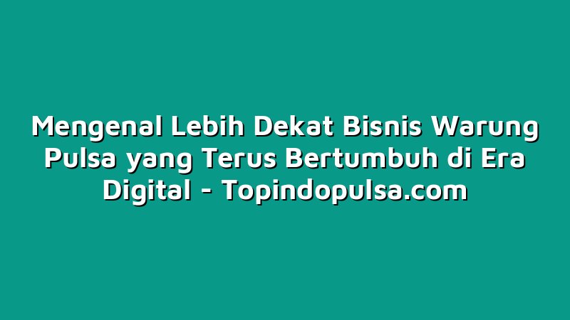 Mengenal Lebih Dekat Bisnis Warung Pulsa yang Terus Bertumbuh di Era Digital