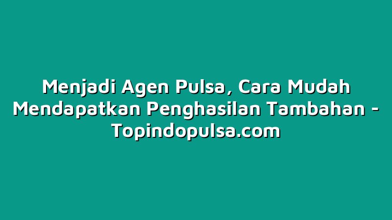 Menjadi Agen Pulsa, Cara Mudah Mendapatkan Penghasilan Tambahan