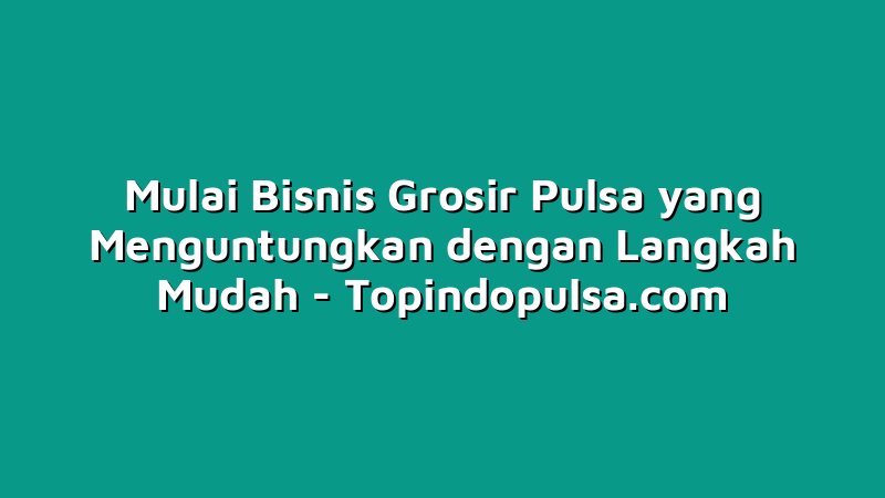 Mulai Bisnis Grosir Pulsa yang Menguntungkan dengan Langkah Mudah