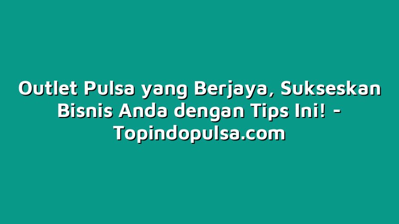 Outlet Pulsa yang Berjaya, Sukseskan Bisnis Anda dengan Tips Ini!