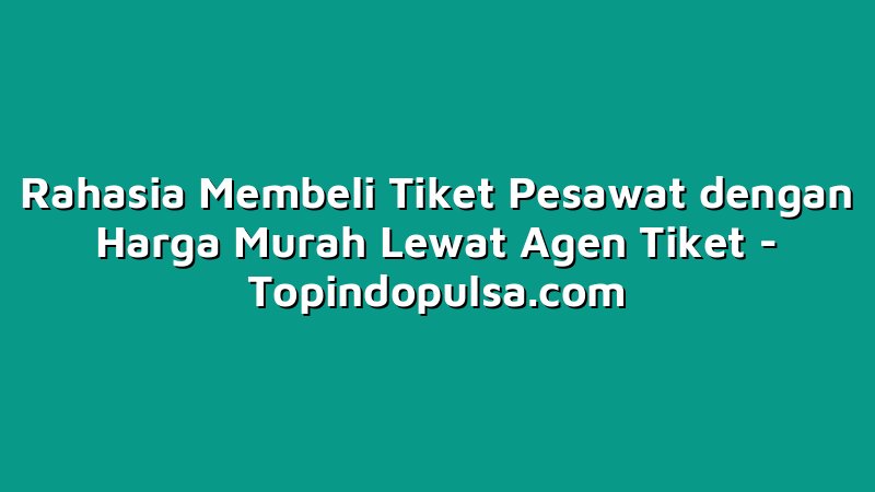 Rahasia Membeli Tiket Pesawat dengan Harga Murah Lewat Agen Tiket