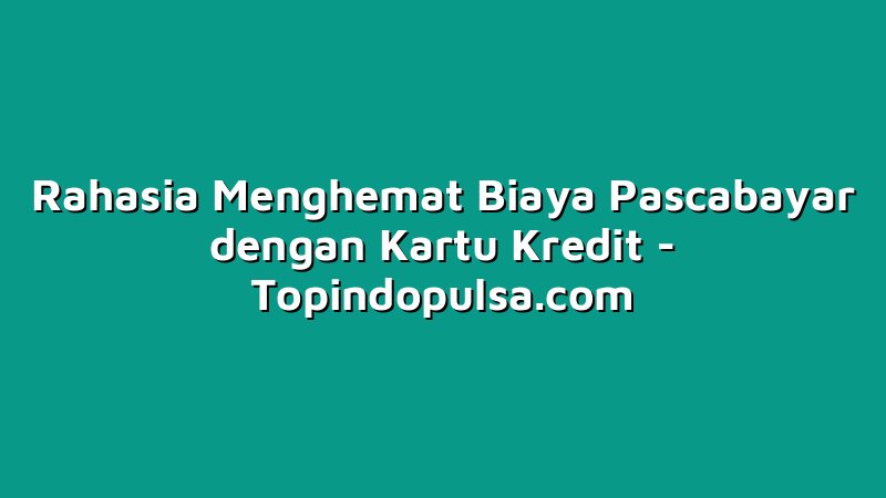 Rahasia Menghemat Biaya Pascabayar dengan Kartu Kredit