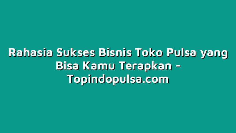 Rahasia Sukses Bisnis Toko Pulsa yang Bisa Kamu Terapkan