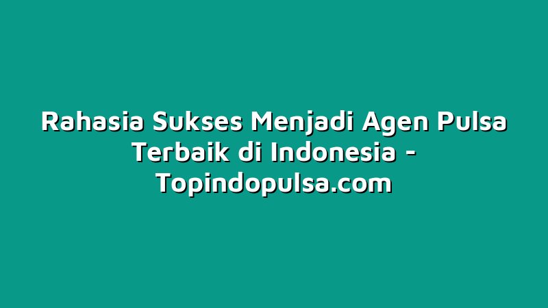Rahasia Sukses Menjadi Agen Pulsa Terbaik di Indonesia