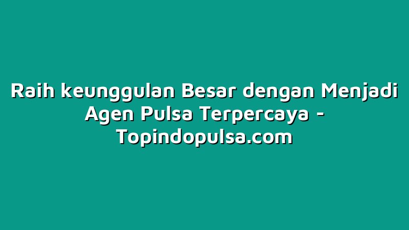 Raih keunggulan Besar dengan Menjadi Agen Pulsa Terpercaya