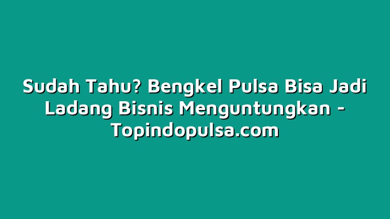 Sudah Tahu? Bengkel Pulsa Bisa Jadi Ladang Bisnis Menguntungkan